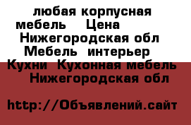 любая корпусная мебель  › Цена ­ 1 000 - Нижегородская обл. Мебель, интерьер » Кухни. Кухонная мебель   . Нижегородская обл.